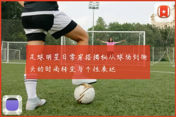 足球明星日常穿搭揭秘从球场到街头的时尚转变与个性表达
