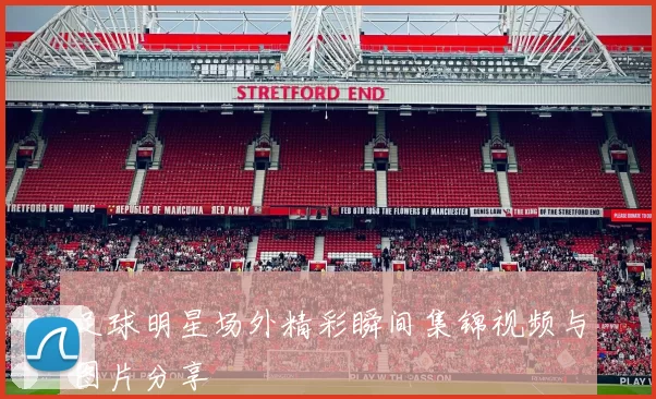 足球明星场外精彩瞬间集锦视频与图片分享