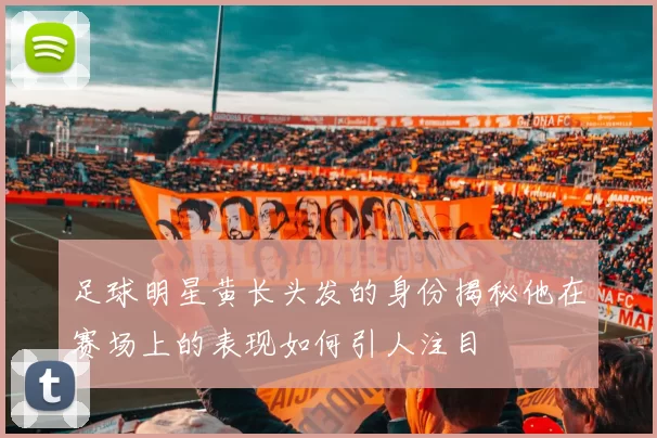 足球明星黄长头发的身份揭秘他在赛场上的表现如何引人注目