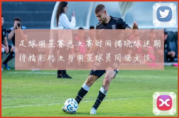 足球明星赛总决赛时间揭晓球迷期待精彩对决与明星球员同场竞技