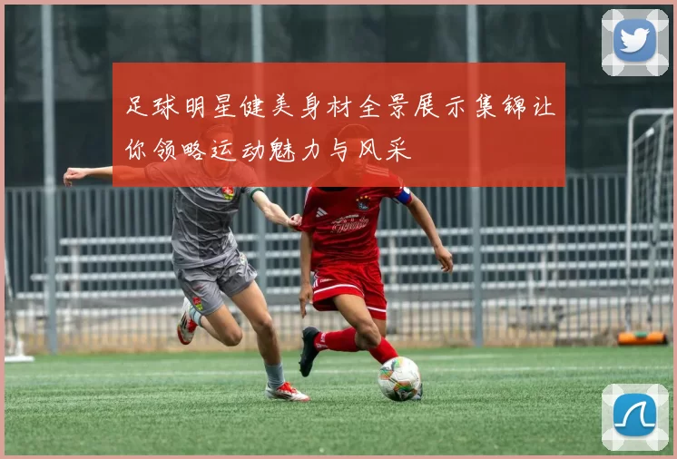 足球明星健美身材全景展示集锦让你领略运动魅力与风采