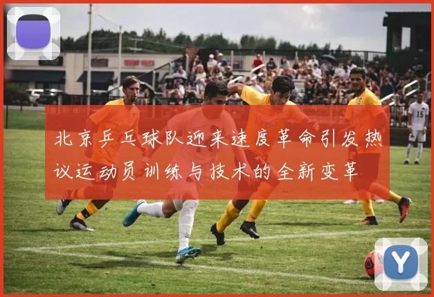 北京乒乓球队迎来速度革命引发热议运动员训练与技术的全新变革