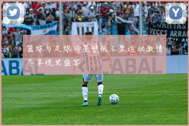 篮球与足球明星壁纸汇聚运动激情尽享视觉盛宴