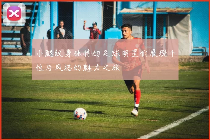小腿纹身独特的足球明星们展现个性与风格的魅力之旅