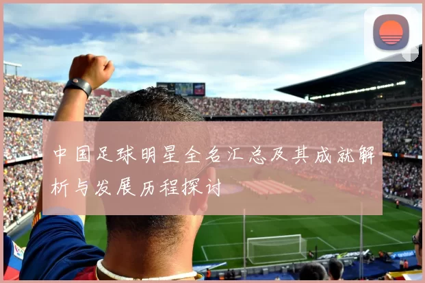 中国足球明星全名汇总及其成就解析与发展历程探讨