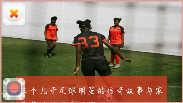 三个儿子足球明星的传奇故事与家庭背后的奋斗历程