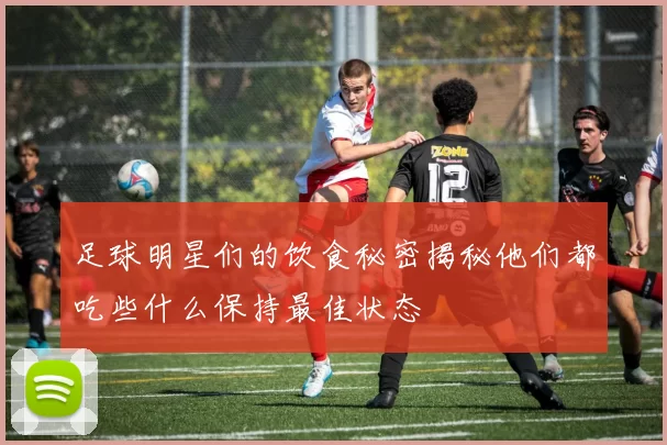 足球明星们的饮食秘密揭秘他们都吃些什么保持最佳状态