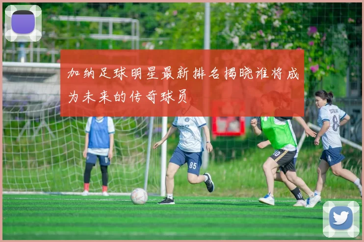 加纳足球明星最新排名揭晓谁将成为未来的传奇球员