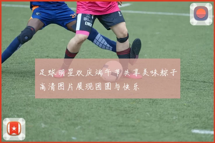 足球明星欢庆端午节共享美味粽子高清图片展现团圆与快乐