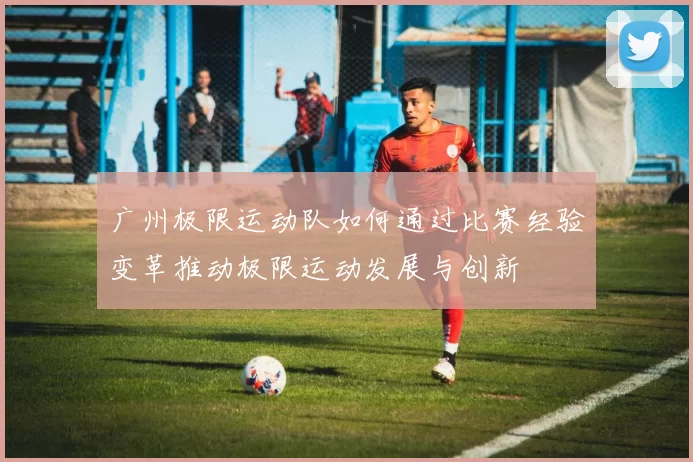 广州极限运动队如何通过比赛经验变革推动极限运动发展与创新