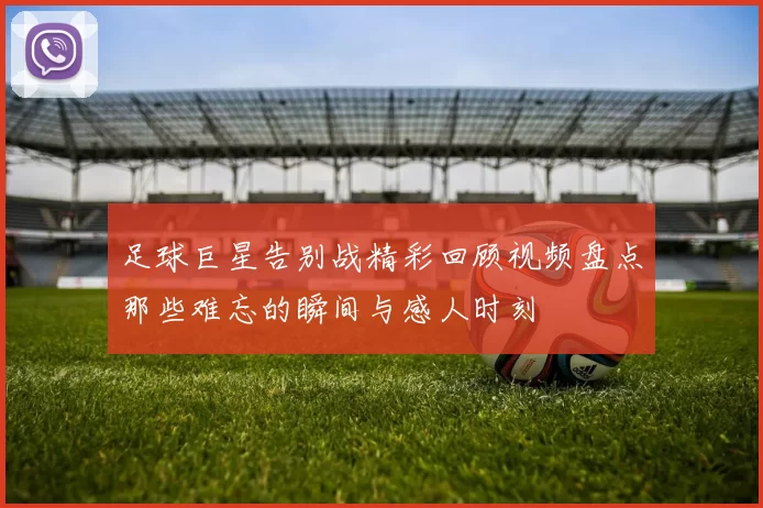 足球巨星告别战精彩回顾视频盘点那些难忘的瞬间与感人时刻