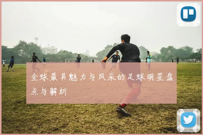 全球最具魅力与风采的足球明星盘点与解析