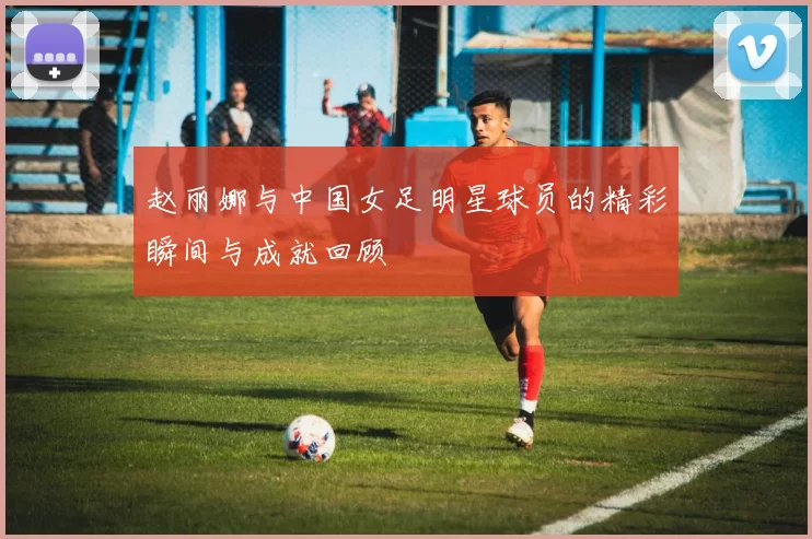 赵丽娜与中国女足明星球员的精彩瞬间与成就回顾