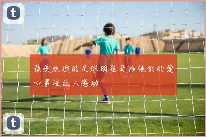 最受欢迎的足球明星是谁他们的爱心事迹让人感动