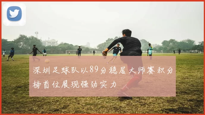 深圳足球队以89分稳居大师赛积分榜首位展现强劲实力