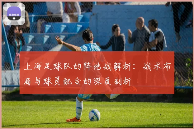 上海足球队的阵地战解析：战术布局与球员配合的深度剖析