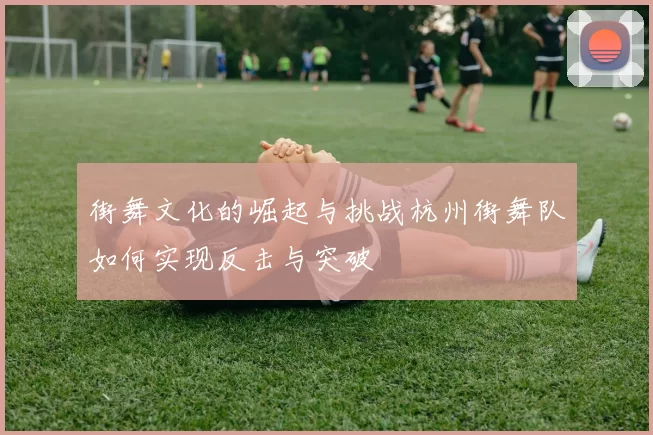街舞文化的崛起与挑战杭州街舞队如何实现反击与突破