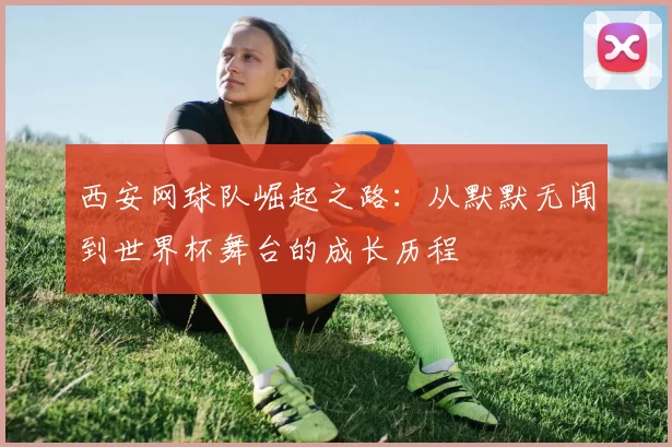西安网球队崛起之路：从默默无闻到世界杯舞台的成长历程