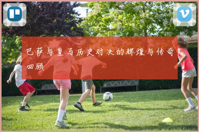 巴萨与皇马历史对决的辉煌与传奇回顾