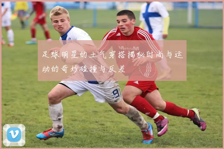 足球明星的土气穿搭揭秘时尚与运动的奇妙碰撞与反差
