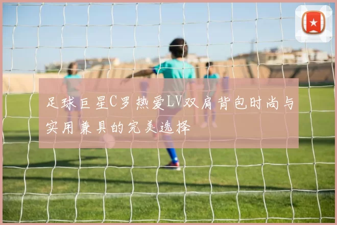 足球巨星C罗热爱LV双肩背包时尚与实用兼具的完美选择