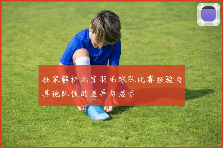 独家解析北京羽毛球队比赛经验与其他队伍的差异与启示