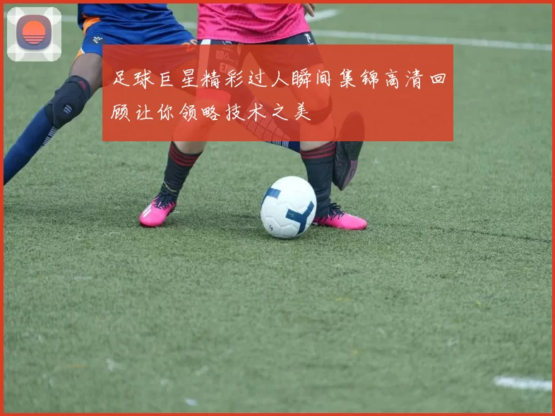 足球巨星精彩过人瞬间集锦高清回顾让你领略技术之美