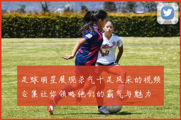 足球明星展现杀气十足风采的视频合集让你领略他们的霸气与魅力