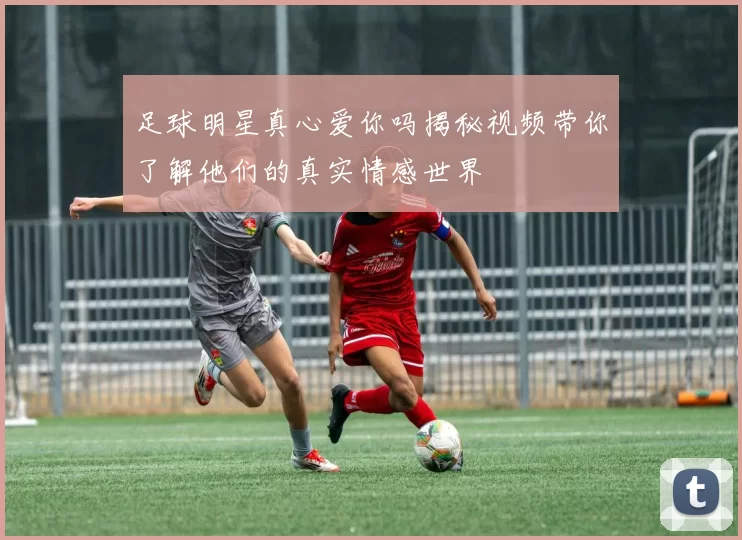 足球明星真心爱你吗揭秘视频带你了解他们的真实情感世界