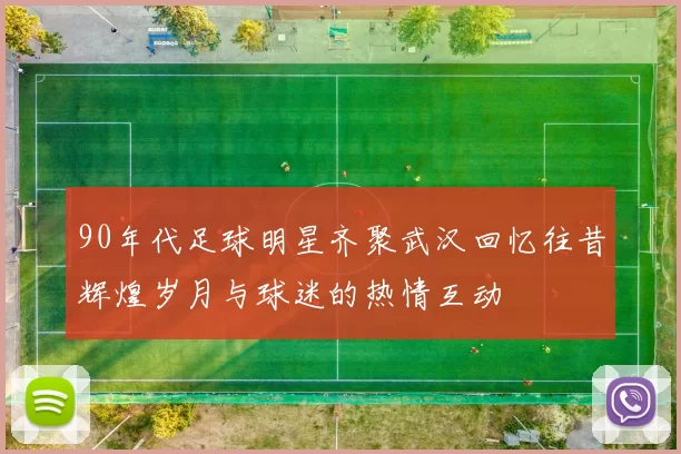 90年代足球明星齐聚武汉回忆往昔辉煌岁月与球迷的热情互动