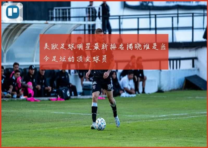 美欧足球明星最新排名揭晓谁是当今足坛的顶尖球员
