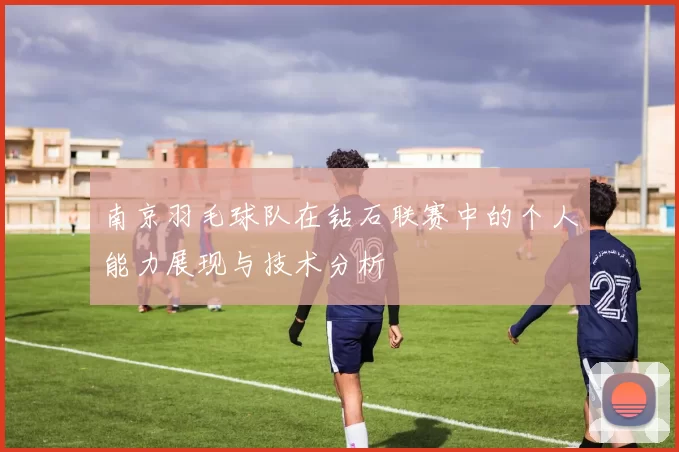 南京羽毛球队在钻石联赛中的个人能力展现与技术分析