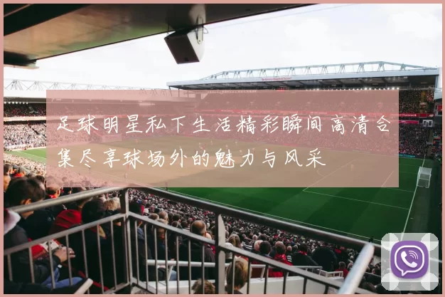 足球明星私下生活精彩瞬间高清合集尽享球场外的魅力与风采