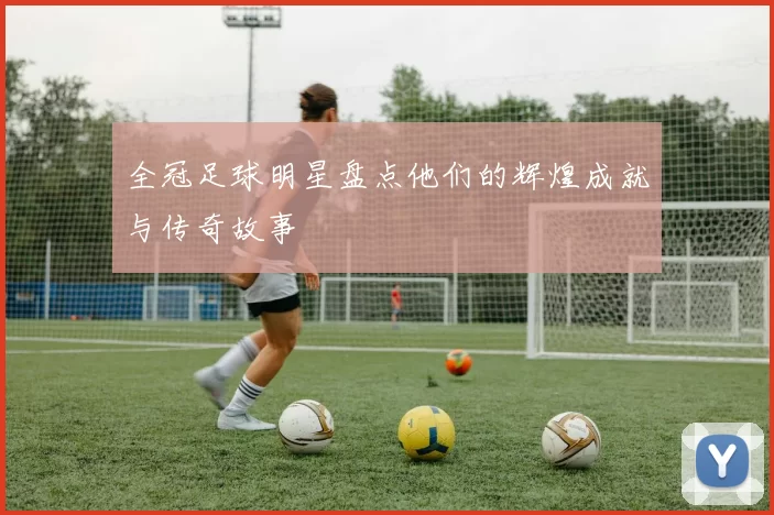 全冠足球明星盘点他们的辉煌成就与传奇故事