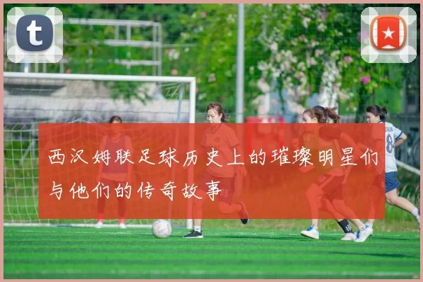 西汉姆联足球历史上的璀璨明星们与他们的传奇故事
