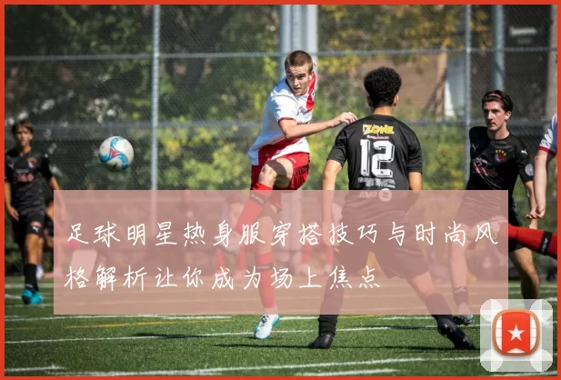 足球明星热身服穿搭技巧与时尚风格解析让你成为场上焦点