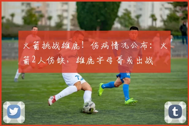 火箭挑战雄鹿！伤病情况公布：火箭2人伤缺，雄鹿字母哥或出战