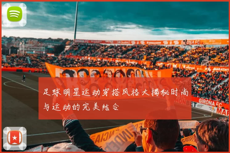 足球明星运动穿搭风格大揭秘时尚与运动的完美结合