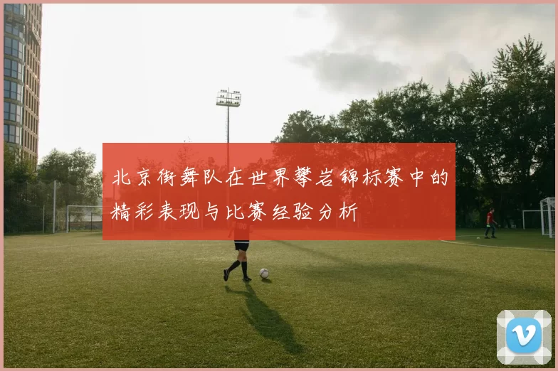 北京街舞队在世界攀岩锦标赛中的精彩表现与比赛经验分析