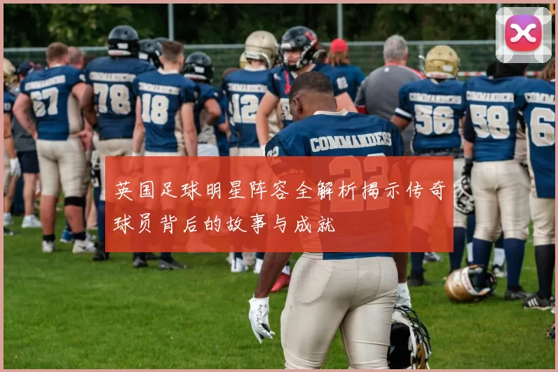英国足球明星阵容全解析揭示传奇球员背后的故事与成就