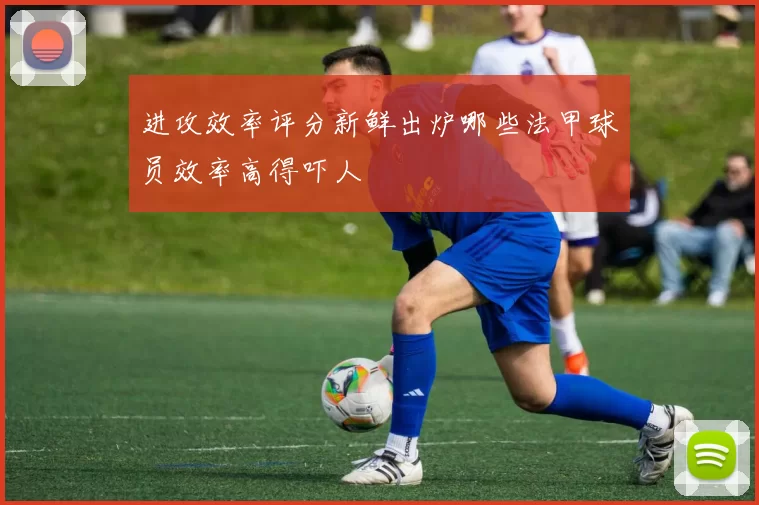 进攻效率评分新鲜出炉哪些法甲球员效率高得吓人