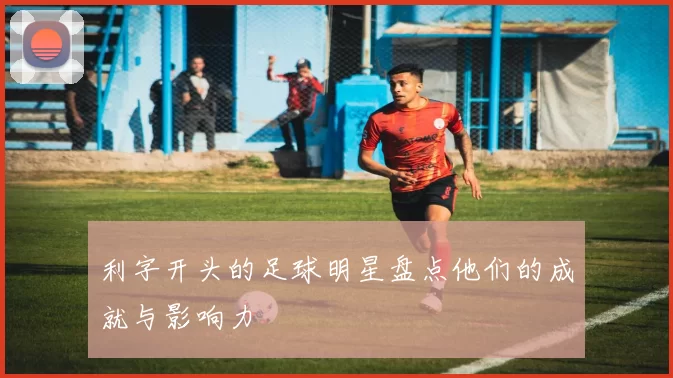 利字开头的足球明星盘点他们的成就与影响力