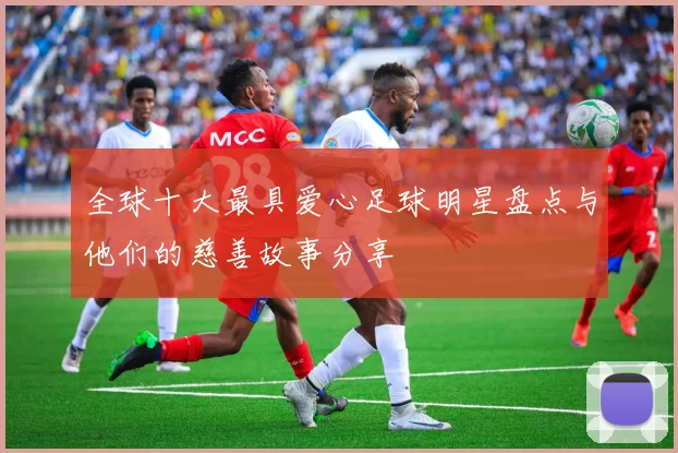 全球十大最具爱心足球明星盘点与他们的慈善故事分享