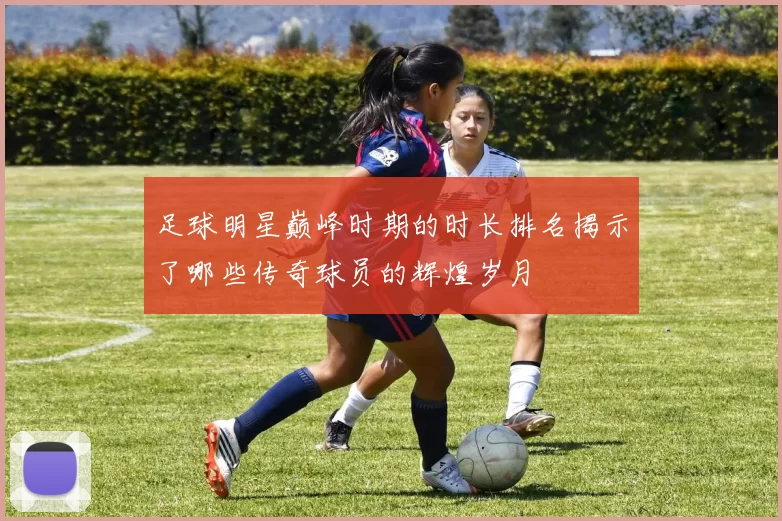 足球明星巅峰时期的时长排名揭示了哪些传奇球员的辉煌岁月