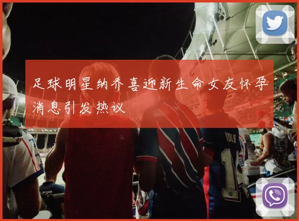 足球明星纳乔喜迎新生命女友怀孕消息引发热议