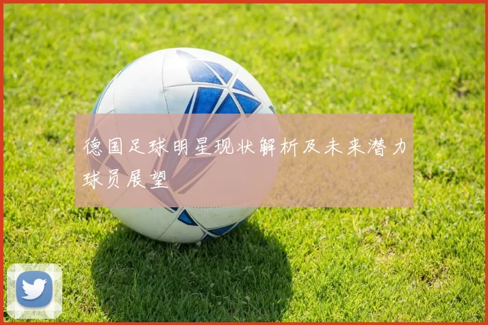 德国足球明星现状解析及未来潜力球员展望