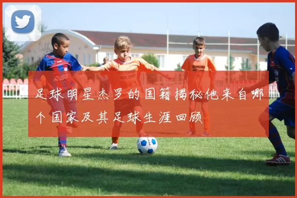 足球明星杰罗的国籍揭秘他来自哪个国家及其足球生涯回顾