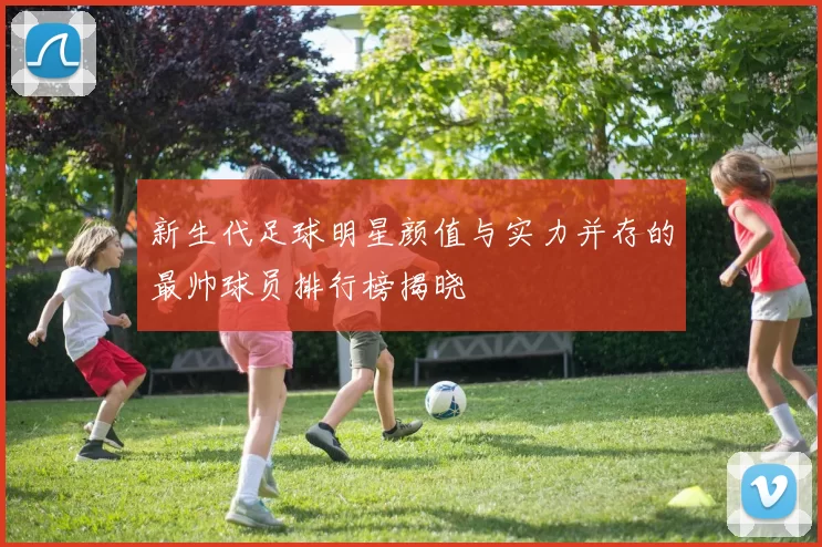 新生代足球明星颜值与实力并存的最帅球员排行榜揭晓