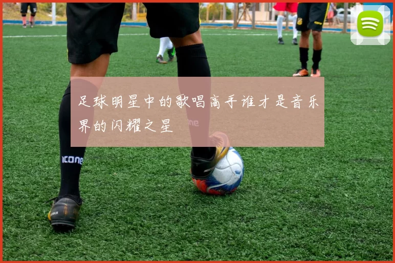 足球明星中的歌唱高手谁才是音乐界的闪耀之星