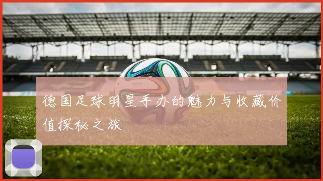 德国足球明星手办的魅力与收藏价值探秘之旅